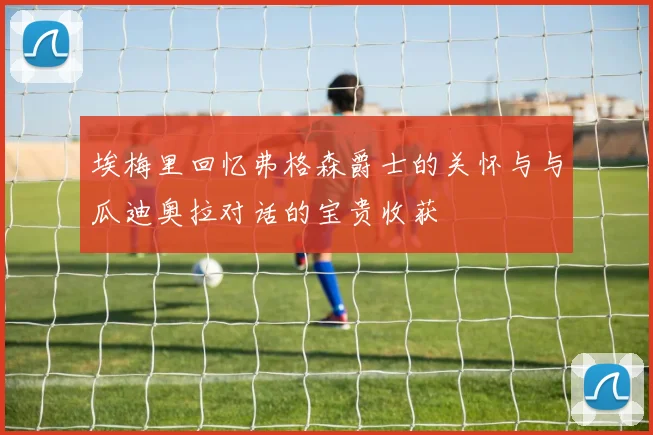 埃梅里回忆弗格森爵士的关怀与与瓜迪奥拉对话的宝贵收获