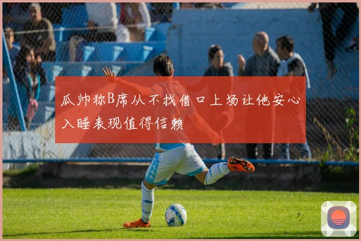 瓜帅称B席从不找借口上场让他安心入睡表现值得信赖