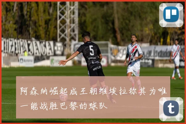 阿森纳崛起成王朝维埃拉称其为唯一能战胜巴黎的球队