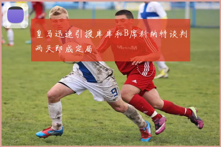 皇马迅速引援库库和B席科纳特谈判两天即成定局