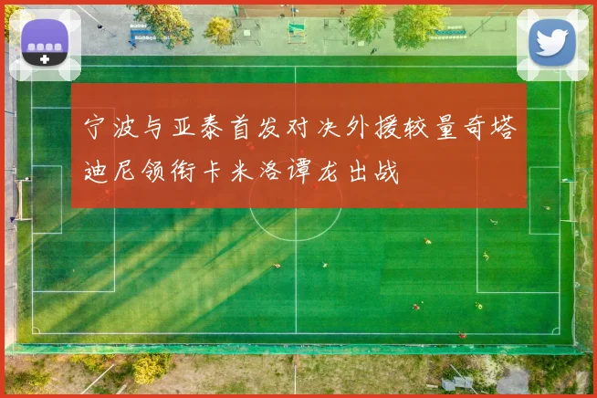 宁波与亚泰首发对决外援较量奇塔迪尼领衔卡米洛谭龙出战