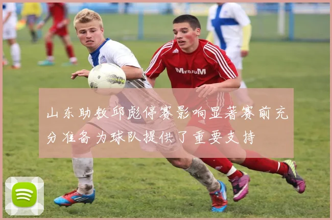 山东助教邱彪停赛影响显著赛前充分准备为球队提供了重要支持