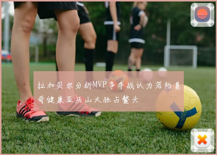 拉加贝尔分析MVP争夺战认为若约基奇健康亚历山大独占鳌头