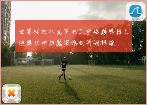 世界杯巡礼克罗地亚重返巅峰格瓦迪奥尔回归魔笛佩剑再战辉煌