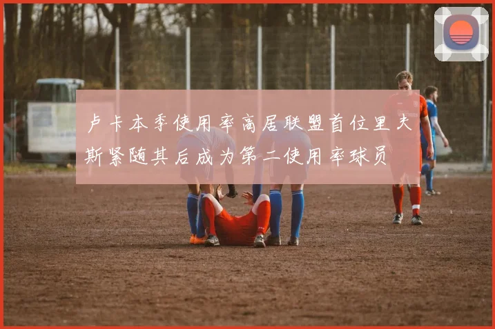 卢卡本季使用率高居联盟首位里夫斯紧随其后成为第二使用率球员