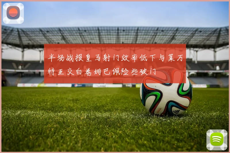 半场战报皇马射门效率低下与莱万特互交白卷姆巴佩险些破门