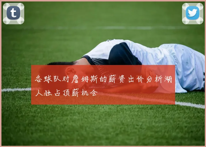 各球队对詹姆斯的薪资出价分析湖人独占顶薪机会