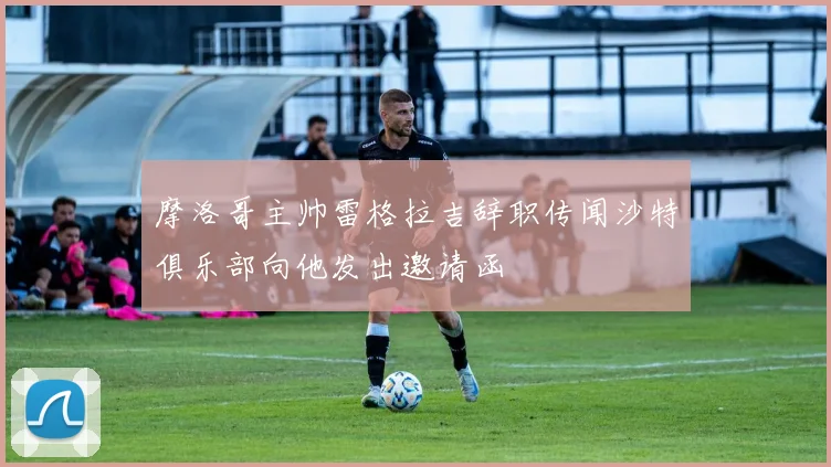摩洛哥主帅雷格拉吉辞职传闻沙特俱乐部向他发出邀请函