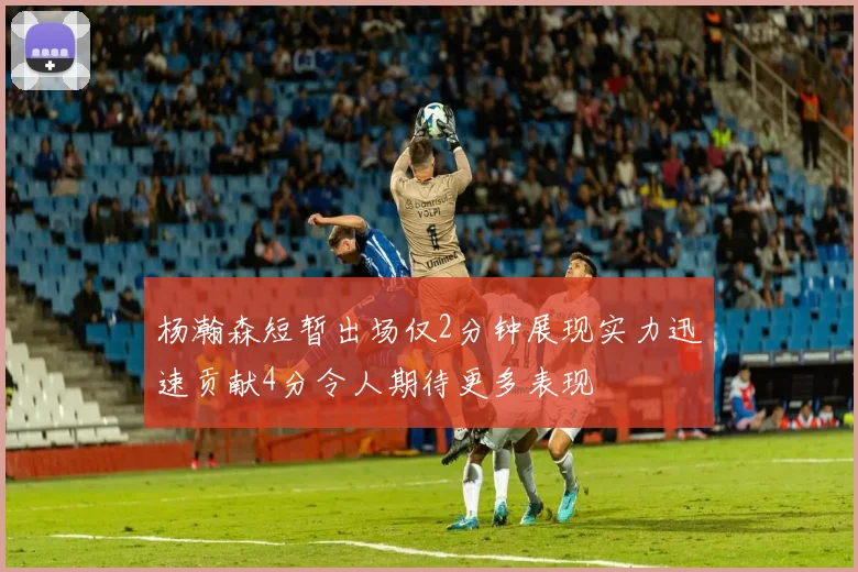 杨瀚森短暂出场仅2分钟展现实力迅速贡献4分令人期待更多表现