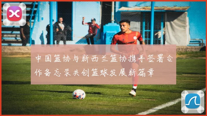 中国篮协与新西兰篮协携手签署合作备忘录共创篮球发展新篇章