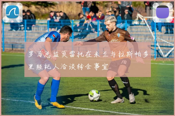 罗马总监莫雷托在米兰与拉斯帕多里经纪人洽谈转会事宜