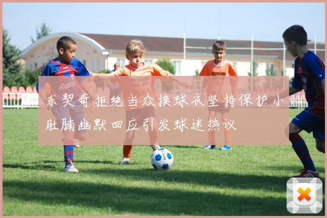 东契奇拒绝当众换球衣坚持保护小肚腩幽默回应引发球迷热议