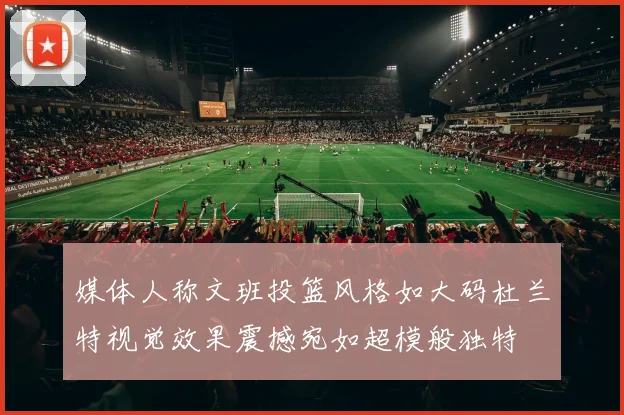 媒体人称文班投篮风格如大码杜兰特视觉效果震撼宛如超模般独特